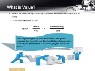 What is Value?
 Value is the lowest price you must pay to provide a reliable function or service (L. D.
Miles)
• “The ratio of Function to Cost”
Value =
Worth
=
Function(Utility)
Cost Cost
Value Engineering (VE, or Value Analysis) is a management
technique that seeks the best functional balance between cost ,
reliability and performance of a product, project, process or
service
 