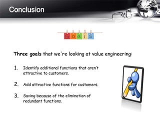 Conclusion
Three goals that we're looking at value engineering:
1.
2.
3.
Identify additional functions that aren’t
attractive to customers.
Add attractive functions for customers.
Saving because of the elimination of
redundant functions.
 