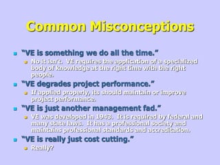 Common Misconceptions
 “VE is something we do all the time.”
 No it isn’t. VE requires the application of a specialized
body of knowledge at the right time with the right
people.
 “VE degrades project performance.”
 If applied properly, its should maintain or improve
project performance.
 “VE is just another management fad.”
 VE was developed in 1943. It is required by federal and
many state laws. It has a professional society and
maintains professional standards and accreditation.
 “VE is really just cost cutting.”
 Really?
 