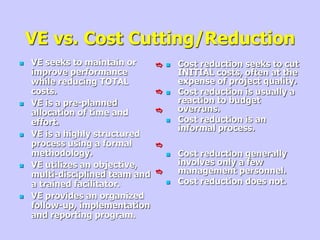 VE vs. Cost Cutting/Reduction
 VE seeks to maintain or
improve performance
while reducing TOTAL
costs.
 VE is a pre-planned
allocation of time and
effort.
 VE is a highly structured
process using a formal
methodology.
 VE utilizes an objective,
multi-disciplined team and
a trained facilitator.
 VE provides an organized
follow-up, implementation
and reporting program.
 Cost reduction seeks to cut
INITIAL costs, often at the
expense of project quality.
 Cost reduction is usually a
reaction to budget
overruns.
 Cost reduction is an
informal process.
 Cost reduction generally
involves only a few
management personnel.
 Cost reduction does not.
e
e
e
e
e
 