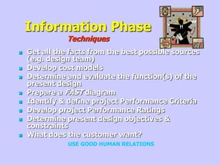 Information Phase
Techniques
 Get all the facts from the best possible sources
(e.g. design team)
 Develop cost models
 Determine and evaluate the function(s) of the
present design
 Prepare a FAST diagram
 Identify & define project Performance Criteria
 Develop project Performance Ratings
 Determine present design objectives &
constraints
 What does the customer want?
USE GOOD HUMAN RELATIONS
 