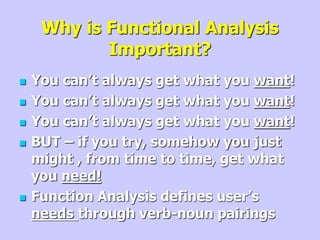 Why is Functional Analysis
Important?
 You can’t always get what you want!
 You can’t always get what you want!
 You can’t always get what you want!
 BUT – if you try, somehow you just
might , from time to time, get what
you need!
 Function Analysis defines user’s
needs through verb-noun pairings
 