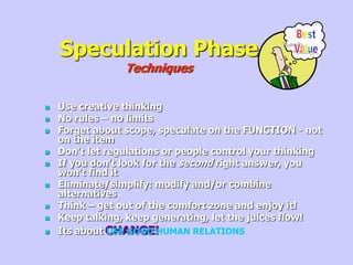 Speculation Phase
Techniques
 Use creative thinking
 No rules – no limits
 Forget about scope, speculate on the FUNCTION - not
on the item
 Don’t let regulations or people control your thinking
 If you don’t look for the second right answer, you
won’t find it
 Eliminate/simplify: modify and/or combine
alternatives
 Think – get out of the comfort zone and enjoy it!
 Keep talking, keep generating, let the juices flow!
 Its about CHANGE!
USE GOOD HUMAN RELATIONS
 