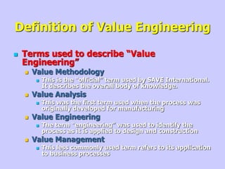 Definition of Value Engineering
 Terms used to describe “Value
Engineering”
 Value Methodology
 This is the “official” term used by SAVE International.
It describes the overall body of knowledge.
 Value Analysis
 This was the first term used when the process was
originally developed for manufacturing
 Value Engineering
 The term “engineering” was used to identify the
process as it is applied to design and construction
 Value Management
 This less commonly used term refers to its application
to business processes
 