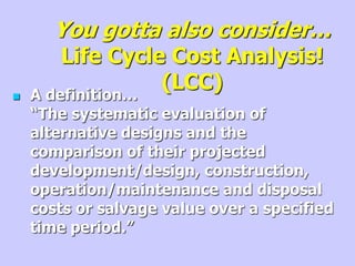 You gotta also consider…
Life Cycle Cost Analysis!
(LCC)
 A definition…
“The systematic evaluation of
alternative designs and the
comparison of their projected
development/design, construction,
operation/maintenance and disposal
costs or salvage value over a specified
time period.”
 
