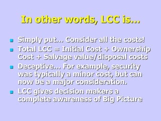 In other words, LCC is…
 Simply put… Consider all the costs!
 Total LCC = Initial Cost + Ownership
Cost + Salvage value/disposal costs
 Deceptive… For example, security
was typically a minor cost, but can
now be a major consideration.
 LCC gives decision makers a
complete awareness of Big Picture
 