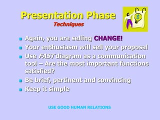 Presentation Phase
Techniques
 Again, you are selling CHANGE!
 Your enthusiasm will sell your proposal
 Use FAST diagram as a communication
tool – Are the most important functions
satisfied?
 Be brief, pertinent and convincing
 Keep it simple
USE GOOD HUMAN RELATIONS
 