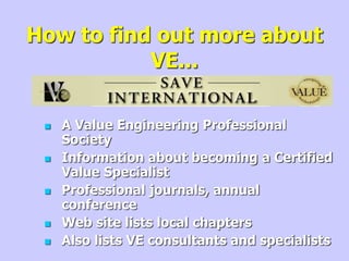 How to find out more about
VE...
 A Value Engineering Professional
Society
 Information about becoming a Certified
Value Specialist
 Professional journals, annual
conference
 Web site lists local chapters
 Also lists VE consultants and specialists
 