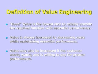Definition of Value Engineering
 “Good” Value is the lowest cost to reliably provide
the required function with essential performance.
 Value is always increased by decreasing costs
while maintaining essential performance.
 Value may also be increased if the customer
needs, wants, and is willing to pay for greater
performance.
 