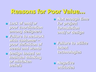 Reasons for Poor Value…
 Lack of and/or
poor coordination
among designers
 Failure to network
with customer –
poor definition of
needs and wants
 Design based on
habitual thinking
or mistaken
beliefs
 Not enough time
for project
formulation
and/or design
 Failure to utilize
latest
technologies
 Negative
attitudes
 