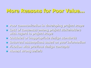 More Reasons for Poor Value…
 Poor communication in developing project scope
 Lack of consensus among project stakeholders
with regard to project scope
 Outdated or inappropriate design standards
 Incorrect assumptions based on poor information
 Fixation with previous design concepts
 Honest wrong beliefs
 