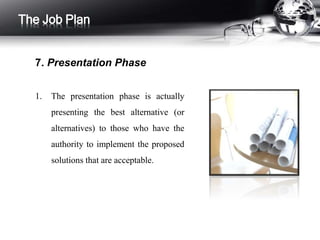 1. The presentation phase is actually
presenting the best alternative (or
alternatives) to those who have the
authority to implement the proposed
solutions that are acceptable.
The Job Plan
7. Presentation Phase
 