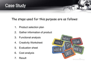 1. Product selection plan
2. Gather information of product
3. Functional analysis
4. Creativity Worksheet
5. Evaluation sheet
6. Cost analysis
7. Result
Case Study
The steps used for this purpose are as follows:
 