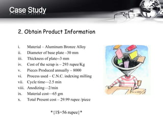 2. Obtain Product Information
i. Material – Aluminum Bronze Alloy
ii. Diameter of base plate –30 mm
iii. Thickness of plate--3 mm
iv. Cost of the scrap is – 293 rupee/Kg
v. Pieces Produced annually – 8000
vi. Process used – C.N.C. indexing milling
vii. Cycle time—2.5 min
viii. Anodizing—2/min
ix. Material cost—65 gm
x. Total Present cost – 29.99 rupee /piece
*{1$=56 rupee}*
Case Study
 
