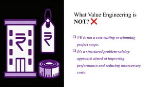 What Value Engineering is
NOT?
 VE is not a cost-cutting or trimming
project scope.
 It’s a structured problem-solving
approach aimed at improving
performance and reducing unnecessary
costs.
 