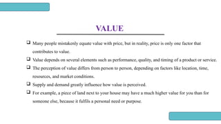 VALUE
 Many people mistakenly equate value with price, but in reality, price is only one factor that
contributes to value.
 Value depends on several elements such as performance, quality, and timing of a product or service.
 The perception of value differs from person to person, depending on factors like location, time,
resources, and market conditions.
 Supply and demand greatly influence how value is perceived.
 For example, a piece of land next to your house may have a much higher value for you than for
someone else, because it fulfils a personal need or purpose.
 