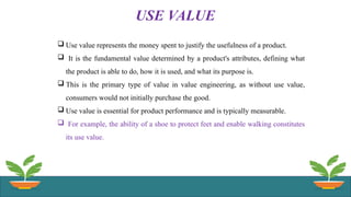 USE VALUE
 Use value represents the money spent to justify the usefulness of a product.
 It is the fundamental value determined by a product's attributes, defining what
the product is able to do, how it is used, and what its purpose is.
 This is the primary type of value in value engineering, as without use value,
consumers would not initially purchase the good.
 Use value is essential for product performance and is typically measurable.
 For example, the ability of a shoe to protect feet and enable walking constitutes
its use value.
 