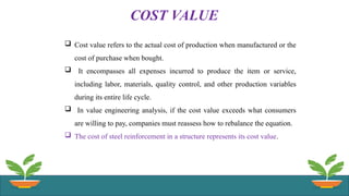 COST VALUE
 Cost value refers to the actual cost of production when manufactured or the
cost of purchase when bought.
 It encompasses all expenses incurred to produce the item or service,
including labor, materials, quality control, and other production variables
during its entire life cycle.
 In value engineering analysis, if the cost value exceeds what consumers
are willing to pay, companies must reassess how to rebalance the equation.
 The cost of steel reinforcement in a structure represents its cost value.
 