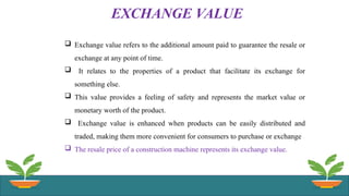 EXCHANGE VALUE
 Exchange value refers to the additional amount paid to guarantee the resale or
exchange at any point of time.
 It relates to the properties of a product that facilitate its exchange for
something else.
 This value provides a feeling of safety and represents the market value or
monetary worth of the product.
 Exchange value is enhanced when products can be easily distributed and
traded, making them more convenient for consumers to purchase or exchange
 The resale price of a construction machine represents its exchange value.
 