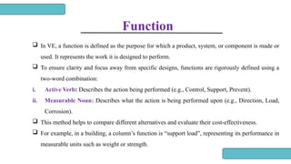 Function
 In VE, a function is defined as the purpose for which a product, system, or component is made or
used. It represents the work it is designed to perform.
 To ensure clarity and focus away from specific designs, functions are rigorously defined using a
two-word combination:
i. Active Verb: Describes the action being performed (e.g., Control, Support, Prevent).
ii. Measurable Noun: Describes what the action is being performed upon (e.g., Direction, Load,
Corrosion).
 This method helps to compare different alternatives and evaluate their cost-effectiveness.
 For example, in a building, a column’s function is “support load”, representing its performance in
measurable units such as weight or strength.
 