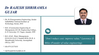 • Ph. D (Transportation Engineering, Sardar
Vallabhbhai National Institute of
Technology, Surat), 2016
• M.E. (Construction Engineering &
Management, B.V.M. Engineering College,
S. P. University, V.V. Nagar, Anand), 1999
• B.E. (Civil - Water Management,
S.G.G.S.C.E.& T, Nanded (M.S), Dr B. A.
Marathwada University, Aurangabad.
(M.S.)), 1997
• (O) 079 23275451
• rajesh.gujar@sot.pdpu.ac.in
“Don’t reduce cost; improve value," Lawrence D.
Miles (Founder of value engineering).
Dr RAJESH SHRIRAMSA
GUJAR
 