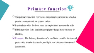 Primary function
 The primary function represents the primary purpose for which a
product, component, or system exists.
 It describes what the item must do to perform its essential role.
 If this function fails, the item completely loses its usefulness or
identity.
 Example: The Primary function of a roof is to provide shelter and
protect the interior from rain, sunlight, and other environmental
conditions.
 