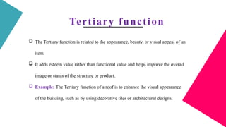 Tertiary function
 The Tertiary function is related to the appearance, beauty, or visual appeal of an
item.
 It adds esteem value rather than functional value and helps improve the overall
image or status of the structure or product.
 Example: The Tertiary function of a roof is to enhance the visual appearance
of the building, such as by using decorative tiles or architectural designs.
 