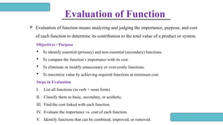 Evaluation of Function
 Evaluation of function means analyzing and judging the importance, purpose, and cost
of each function to determine its contribution to the total value of a product or system.
Objectives / Purpose
 To identify essential (primary) and non-essential (secondary) functions.
 To compare the function’s importance with its cost.
 To eliminate or modify unnecessary or over-costly functions.
 To maximize value by achieving required functions at minimum cost.
Steps in Evaluation
I. List all functions (in verb + noun form).
II. Classify them as basic, secondary, or aesthetic.
III. Find the cost linked with each function.
IV. Evaluate the importance vs. cost of each function.
V. Identify functions that can be combined, improved, or removed.
 