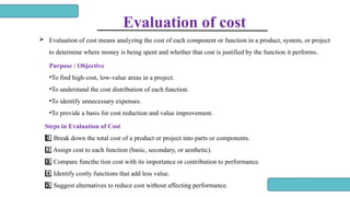 Evaluation of cost
 Evaluation of cost means analyzing the cost of each component or function in a product, system, or project
to determine where money is being spent and whether that cost is justified by the function it performs.
Purpose / Objective
•To find high-cost, low-value areas in a project.
•To understand the cost distribution of each function.
•To identify unnecessary expenses.
•To provide a basis for cost reduction and value improvement.
Steps in Evaluation of Cost
Break down the total cost of a product or project into parts or components.
1 ️
1️⃣
Assign cost to each function (basic, secondary, or aesthetic).
2️⃣
Compare functhe tion cost with its importance or contribution to performance.
3 ️
3️⃣
Identify costly functions that add less value.
4️⃣
Suggest alternatives to reduce cost without affecting performance.
5 ️
5️⃣
 