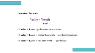 Important Formula:
Value = Worth
cost
•If Value = 1, cost equals worth → acceptable.
•If Value < 1, cost is higher than worth → needs improvement.
•If Value > 1, cost is less than worth → good value
 
