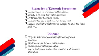 Evaluation of Economic Parameters
 Compare cost vs. worth for all functions.
 Identify high-cost, low-value functions.
 Set target costs based on worth.
 Consider life-cycle cost, not just initial cost.
 Suggest alternative materials or designs to raise the value
ratio (V).
Outcome
 Helps to determine economic efficiency of each
function.
 Identifies areas for cost optimization.
 Improves overall project value.
 Supports decision-making for redesign and resource
allocation.
 