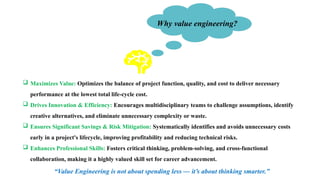 Why value engineering?
 Maximizes Value: Optimizes the balance of project function, quality, and cost to deliver necessary
performance at the lowest total life-cycle cost.
 Drives Innovation & Efficiency: Encourages multidisciplinary teams to challenge assumptions, identify
creative alternatives, and eliminate unnecessary complexity or waste.
 Ensures Significant Savings & Risk Mitigation: Systematically identifies and avoids unnecessary costs
early in a project's lifecycle, improving profitability and reducing technical risks.
 Enhances Professional Skills: Fosters critical thinking, problem-solving, and cross-functional
collaboration, making it a highly valued skill set for career advancement.
“Value Engineering is not about spending less — it’s about thinking smarter.”
 
