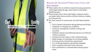Reasons for Increased Unnecessary Costs and
Poor Quality
 Value studies rely on collective teamwork among specialists,
which helps bridge the gaps often found in individually
handled designs.
 When design work is done individually, engineers tend to
use higher safety factors and less efficient solutions, leading
to increased costs.
 The main reasons for unnecessary cost and reduced quality
are:
o Lack of proper information during planning and design.
o Temporary or changing site conditions.
o Erroneous assumptions or beliefs in design and
execution.
o Outdated customs and traditional practices are followed
without evaluation.
o Limited innovative ideas or lack of brainstorming.
o Rapid changes in technology are not being adopted.
o Evolving client or beneficiary requirements.
o Use of old specifications and obsolete standards.
o Time constraints that lead to hasty decisions.
o Poor coordination or communication among project
teams
 