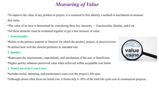 •To improve the value of any product or project, it is essential to first identify a method or mechanism to measure
that value.
•The value of an item is determined by considering three key elements — Functionality, Quality, and Cost.
•All three elements must be evaluated together to get a true measure of value.
1. Functionality:
•Refers to the primary purpose or function for which the product, project, or process exists.
•It defines how well the element performs its intended role.
2. Quality:
•Represents the requirements, expectations, and satisfaction of the user or beneficiary.
•Higher quality enhances perceived value when achieved within acceptable cost limits.
3. Total Cost (Life Cycle Cost):
•Includes initial, operating, and maintenance costs over the project’s life span.
•Although clients often focus on initial cost, it forms only 6–30% of the total life cycle cost in construction projects.
Measuring of Value
 