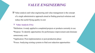  Value analysis and value engineering and value management is the concept
of a single administrative approach aimed at finding practical solutions and
reduce the useful flying quality in cost
 Value Analysis (VA):
•Definition: A study applied to completed projects or products currently in use
•Purpose: To identify opportunities for performance improvement and eliminate
unnecessary costs
•Application: Post-implementation or post-production phase
•Focus: Analyzing existing systems to find cost reduction opportunities
VALUE ENGINEERING
 