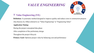 VALUE ENGINEERING
 Value Engineering (VE)
Definition: A systematic method designed to improve quality and reduce costs in construction projects
Also Known As: Often referred to as "Value Engineering" or "Engineering Value"
Application Timing:
During the project conceptual/idea phase
After completion of the preliminary design
Throughout the project lifecycle
Primary Goal: Optimise project value by balancing cost and performance
 