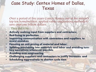Case Study: Centex Homes of Dallas,
Texas
Over a period of five years Centex Homes, one of the nation’s
top ten homebuilders, applied value-engineering methods to
save over one billion dollars.
They did it by:
• Actively seeking input from suppliers and contractors;
• Red-lining to perfection;
• Improving communication with contractors and suppliers, to
avoid mistakes;
• Focusing on unit pricing of material and labor;
• Splitting purchasing into materials and labor and avoiding turn-
key operations whenever possible;
• Avoiding over-engineering;
• Challenging suppliers and contractors to justify increases; and
• Scheduling aggressively to shorten cycle time.
 