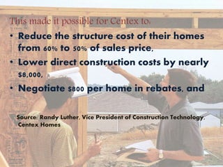 This made it possible for Centex to:
• Reduce the structure cost of their homes
from 60% to 50% of sales price,
• Lower direct construction costs by nearly
$8,000,
• Negotiate $800 per home in rebates, and
Source: Randy Luther, Vice President of Construction Technology,
Centex Homes
 