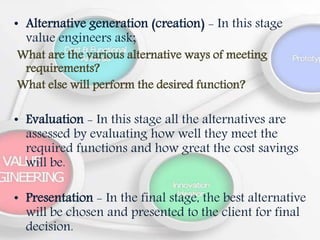 • Alternative generation (creation) - In this stage
value engineers ask;
What are the various alternative ways of meeting
requirements?
What else will perform the desired function?
• Evaluation - In this stage all the alternatives are
assessed by evaluating how well they meet the
required functions and how great the cost savings
will be.
• Presentation - In the final stage, the best alternative
will be chosen and presented to the client for final
decision.
 