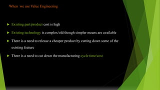 When we use Value Engineering
 Existing part/product cost is high
 Existing technology is complex/old though simpler means are available
 There is a need to release a cheaper product by cutting down some of the
existing feature
 There is a need to cut down the manufacturing cycle time/cost
 