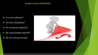 So what is VALUE ENGINEERING
 Is a cost reduction?
 An item elimination?
 Or an function deletion?
 By using cheaper material?
 By low cost processing?
 