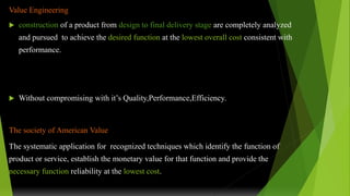 Value Engineering
 construction of a product from design to final delivery stage are completely analyzed
and pursued to achieve the desired function at the lowest overall cost consistent with
performance.
 Without compromising with it’s Quality,Performance,Efficiency.
The society of American Value
The systematic application for recognized techniques which identify the function of
product or service, establish the monetary value for that function and provide the
necessary function reliability at the lowest cost.
 
