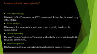 Terms used to describe “Value Engineering ”
 value Methodology
This is the “official” term used by SAVE International. It describes the overall body
of knowledge.
 Value Analysis „
This was the first term used when the process was originally developed for
manufacturing
 Value Engineering
The term The term “engineering” was used to identify the process as it is applied to
design and construction „
 Value Management
This less commonly used term refers to its application to business processes
 