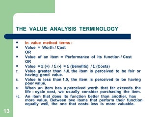 13
THE VALUE ANALYSIS TERMINOLOGY
 In value method terms :
 Value = Worth / Cost
OR
 Value of an item = Performance of its function / Cost
OR
 Value = Σ (+) / Σ (-) = Σ (Benefits) / Σ (Costs)
7. Value greater than 1.0, the item is perceived to be fair or
having good value.
8. Value is less than 1.0, the item is perceived to be having
poor value.
9. When an item has a perceived worth that far exceeds the
life – cycle cost, we usually consider purchasing the item.
10. An item that does its function better than another, has
more value. Between two items that perform their function
equally well, the one that costs less is more valuable.
 