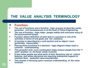 15
THE VALUE ANALYSIS TERMINOLOGY
 Function:
 The use of functions and a function - logic process to describe needs,
purposes and consequences is at the heart of Value Engineering.
 The use of function - logic helps people realize and overcome many of
the preconceived biases.
 Function allows definition of each task in a process or one of its
activities in terms of end goals and not solutions.
 A function is described by a verb (action) and an object / noun
(preferably measurable).
 Placing those functions in a decision - logic diagram helps reach a
common understanding.
 This powerful verb- noun combination helps remove people from the "I
want" position to the basic needs involved.
 It also helps people see what parts of their decisions rely on critical
features, and where decisions are requiring substantial support to
maintain them (potential value-mismatches).
 This assists in focusing upon a precise understanding of the value
involved.
 