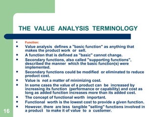 16
THE VALUE ANALYSIS TERMINOLOGY
 Function:
 Value analysis defines a "basic function" as anything that
makes the product work or sell.
 A function that is defined as "basic" cannot change.
 Secondary functions, also called "supporting functions",
described the manner which the basic function(s) were
implemented.
 Secondary functions could be modified or eliminated to reduce
product cost.
 Value is not a matter of minimizing cost.
 In some cases the value of a product can be increased by
increasing its function (performance or capability) and cost as
long as added function increases more than its added cost.
 The concept of functional worth important.
 Functional worth is the lowest cost to provide a given function.
 However, there are less tangible "selling" functions involved in
a product to make it of value to a customer.
 