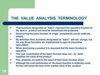 18
THE VALUE ANALYSIS TERMINOLOGY
 That functions designated as "basic" represent the operative function of
the item or product and must be maintained and protected.
 Determining the basic function of single components can be relatively
simple.
 By definition then, functions designated as "basic" will not change, but
the way those functions are implemented is open to innovative
speculation .
 When purchasing a product it is assumed that the basic function is
operative.
 The cost contribution of the basic function does not , by itself ,
establish the value of the product.
 Few products are sold on the basis of their basic function alone.
 Although the cost contribution of the basic function is relatively small,
its loss will cause the loss of the market value of the product.
 