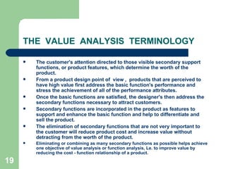 19
THE VALUE ANALYSIS TERMINOLOGY
 The customer's attention directed to those visible secondary support
functions, or product features, which determine the worth of the
product.
 From a product design point of view , products that are perceived to
have high value first address the basic function's performance and
stress the achievement of all of the performance attributes.
 Once the basic functions are satisfied, the designer's then address the
secondary functions necessary to attract customers.
 Secondary functions are incorporated in the product as features to
support and enhance the basic function and help to differentiate and
sell the product.
 The elimination of secondary functions that are not very important to
the customer will reduce product cost and increase value without
detracting from the worth of the product.
 Eliminating or combining as many secondary functions as possible helps achieve
one objective of value analysis or function analysis, Le. to improve value by
reducing the cost - function relationship of a product.
 
