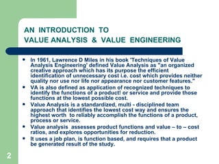2
AN INTRODUCTION TO
VALUE ANALYSIS & VALUE ENGINEERING
 In 1961, Lawrence D Miles in his book 'Techniques of Value
Analysis Engineering' defined Value Analysis as "an organized
creative approach which has its purpose the efficient
identification of unnecessary cost i.e. cost which provides neither
quality nor use nor life nor appearance nor customer features."
 VA is also defined as application of recognized techniques to
identify the functions of a product! or service and provide those
functions at the lowest possible cost.
 Value Analysis is a standardized, multi - disciplined team
approach that identifies the lowest cost way and ensures the
highest worth to reliably accomplish the functions of a product,
process or service.
 Value analysis assesses product functions and value – to – cost
ratios, and explores opportunities for reduction.
 It uses a job plan, is function based, and requires that a product
be generated result of the study.
 