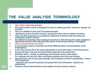 23
THE VALUE ANALYSIS TERMINOLOGY
 THE COST FUNCTION MATRIX
 The cost function matrix is designed to cost an existing product, service or system by
function.
 This is in addition to the cost of component parts.
 Attributing cost to function brings in perspective the costs to satisfy a function.
 That is by this approach it is possible to determine if second order functions are
costing the most to achieve.
 An additional advantage from costing by function is that it forces the value analysts to
rigorously examine and understand the nature of the product being investigated .
 How to construct/use the matrix:
8. In the left hand column vertically list all the different parts, sub-assemblies under
investigation.
9. In the next column fill in the costs appropriate to each part listed in the first column .
10. Across the top in the first row list functions desired to be performed.
11. Establish which part(s) is satisfying such function and to what extent,
For example one part will often contribute towards more than one function.
13. Apportion the cost of each part amongst the functions to which it contributes – where
one component
interacts with several functions, the proportion of its interaction needs to be
determined.
15. Total the cost of each function at the bottom of each function column.
 